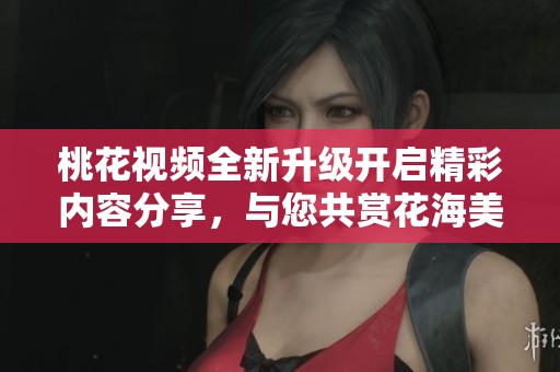 桃花视频全新升级开启精彩内容分享，与您共赏花海美景与人生百态