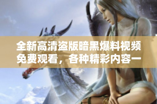 全新高清盗版暗黑爆料视频免费观看，各种精彩内容一网打尽！