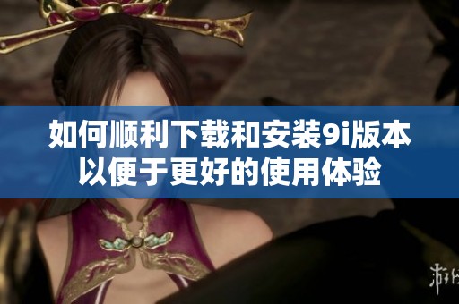 如何顺利下载和安装9i版本以便于更好的使用体验