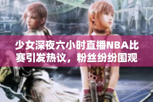 少女深夜六小时直播NBA比赛引发热议，粉丝纷纷围观互动