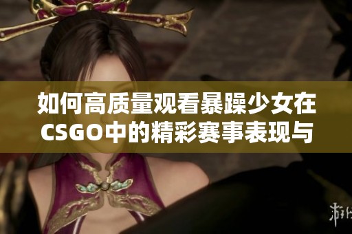 如何高质量观看暴躁少女在CSGO中的精彩赛事表现与精彩片段解析