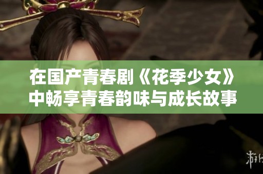 在国产青春剧《花季少女》中畅享青春韵味与成长故事的精彩时刻