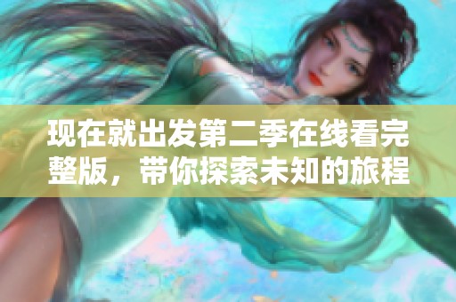 现在就出发第二季在线看完整版，带你探索未知的旅程和美好风景