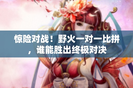 惊险对战！野火一对一比拼，谁能胜出终极对决