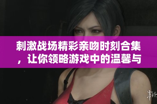 刺激战场精彩亲吻时刻合集，让你领略游戏中的温馨与惊喜