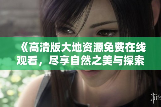 《高清版大地资源免费在线观看，尽享自然之美与探索之旅》