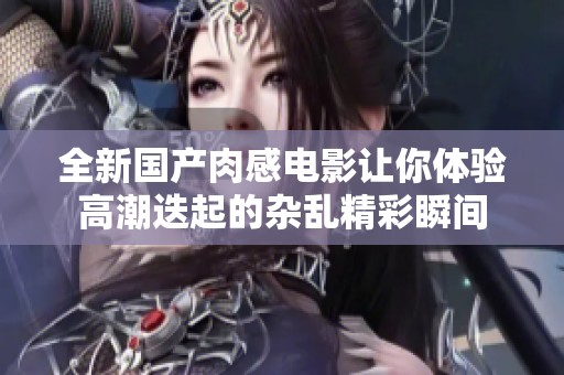 全新国产肉感电影让你体验高潮迭起的杂乱精彩瞬间