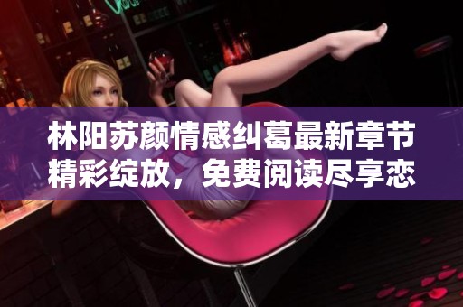 林阳苏颜情感纠葛最新章节精彩绽放，免费阅读尽享恋爱故事魅力