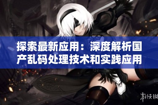 探索最新应用：深度解析国产乱码处理技术和实践应用