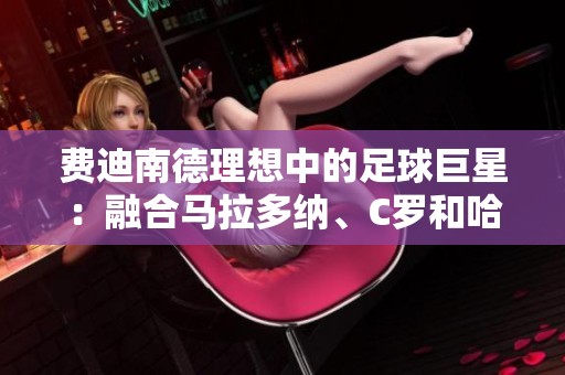 费迪南德理想中的足球巨星：融合马拉多纳、C罗和哈维的完美形象