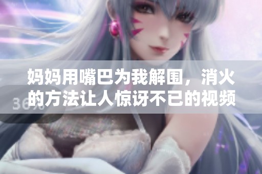 妈妈用嘴巴为我解围，消火的方法让人惊讶不已的视频引发热议