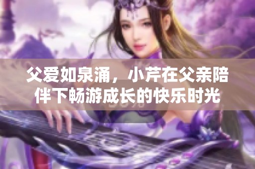 父爱如泉涌，小芹在父亲陪伴下畅游成长的快乐时光