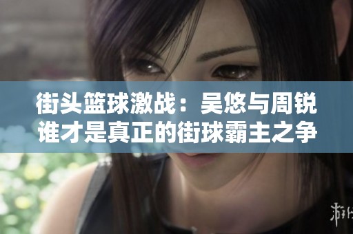 街头篮球激战：吴悠与周锐谁才是真正的街球霸主之争