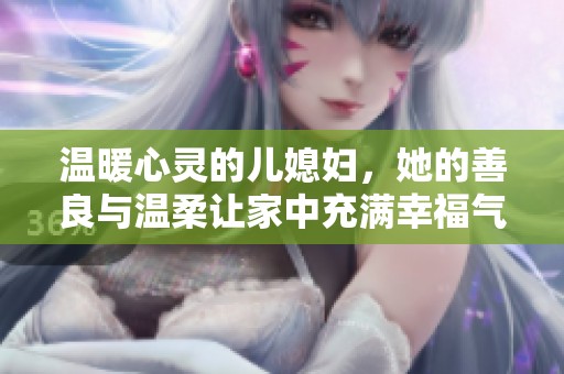 温暖心灵的儿媳妇，她的善良与温柔让家中充满幸福气息