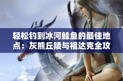 轻松钓到冰河鲑鱼的最佳地点：灰熊丘陵与祖达克全攻略