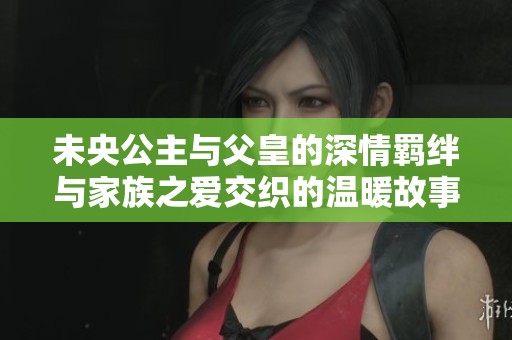 未央公主与父皇的深情羁绊与家族之爱交织的温暖故事