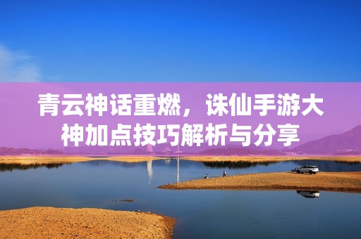 青云神话重燃，诛仙手游大神加点技巧解析与分享