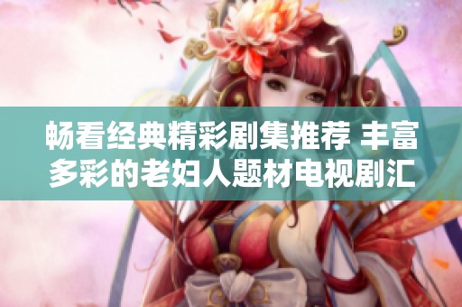 畅看经典精彩剧集推荐 丰富多彩的老妇人题材电视剧汇总