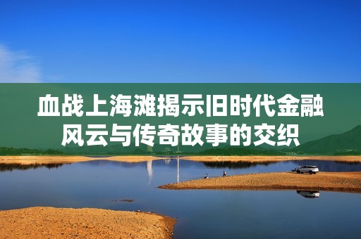 血战上海滩揭示旧时代金融风云与传奇故事的交织