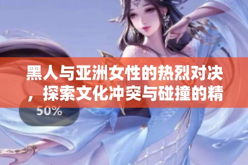 黑人与亚洲女性的热烈对决，探索文化冲突与碰撞的精彩瞬间