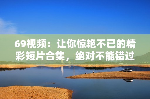 69视频：让你惊艳不已的精彩短片合集，绝对不能错过！