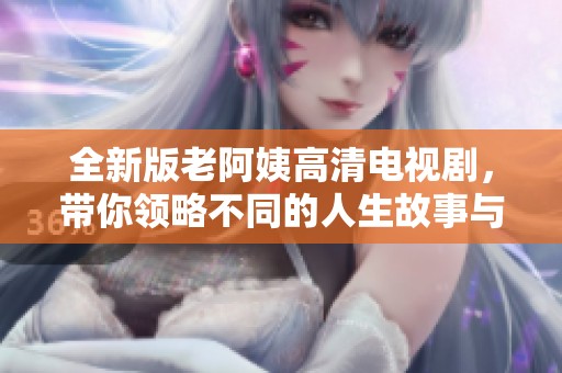 全新版老阿姨高清电视剧，带你领略不同的人生故事与情感纠葛