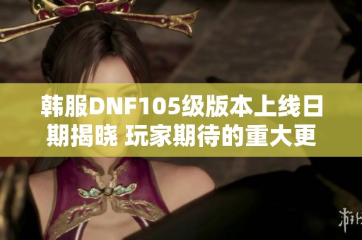 韩服DNF105级版本上线日期揭晓 玩家期待的重大更新安排一览