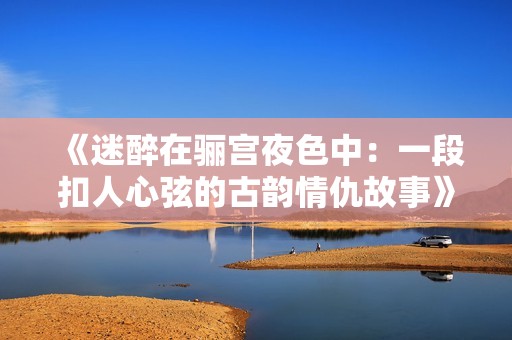 《迷醉在骊宫夜色中：一段扣人心弦的古韵情仇故事》