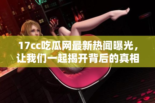 17cc吃瓜网最新热闻曝光，让我们一起揭开背后的真相与内幕吧