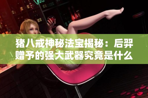 猪八戒神秘法宝揭秘：后羿赠予的强大武器究竟是什么？