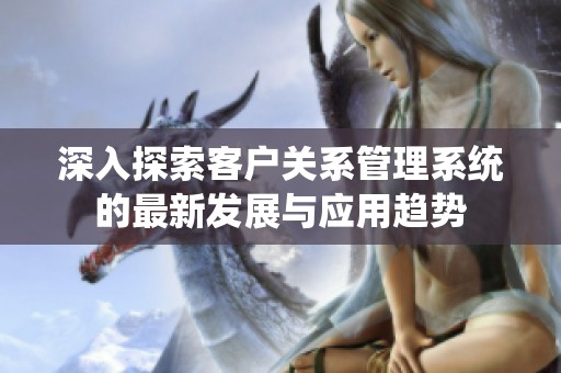 深入探索客户关系管理系统的最新发展与应用趋势