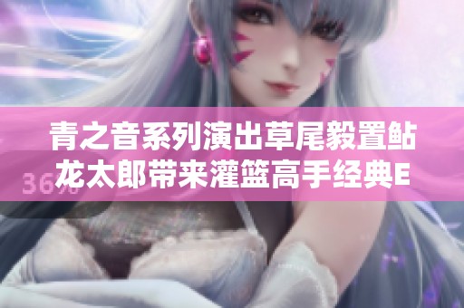 青之音系列演出草尾毅置鲇龙太郎带来灌篮高手经典ED曲现场版精彩回顾