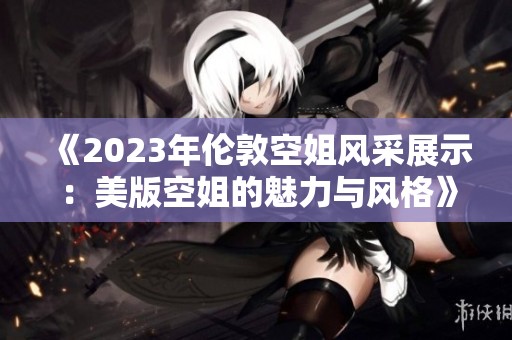 《2023年伦敦空姐风采展示：美版空姐的魅力与风格》