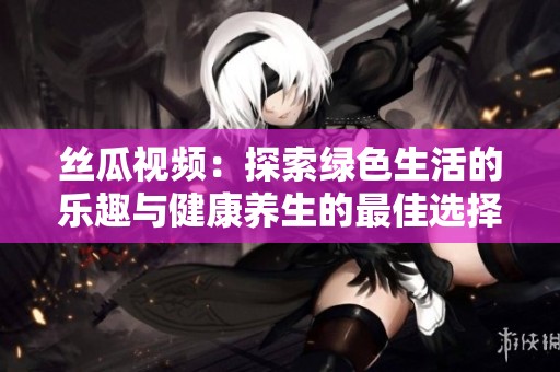 丝瓜视频：探索绿色生活的乐趣与健康养生的最佳选择