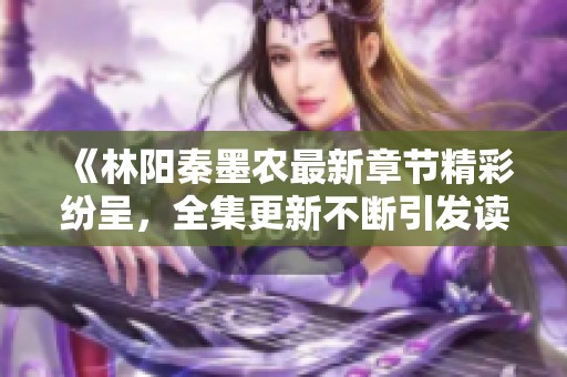 《林阳秦墨农最新章节精彩纷呈，全集更新不断引发读者热议》