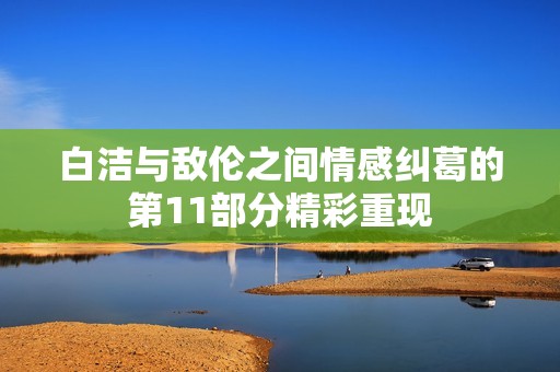 白洁与敌伦之间情感纠葛的第11部分精彩重现