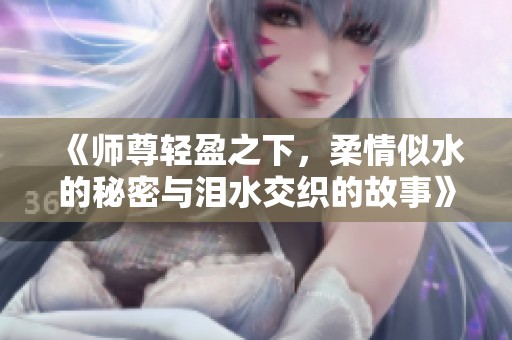 《师尊轻盈之下，柔情似水的秘密与泪水交织的故事》