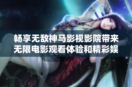 畅享无敌神马影视影院带来无限电影观看体验和精彩娱乐内容