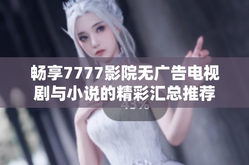 畅享7777影院无广告电视剧与小说的精彩汇总推荐
