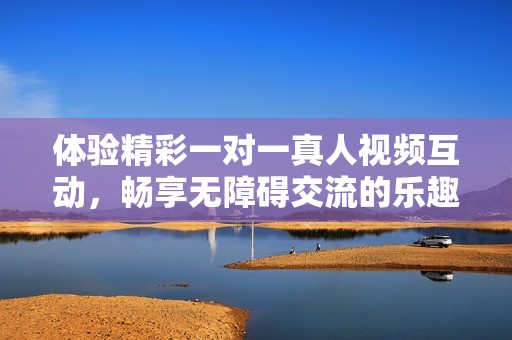 体验精彩一对一真人视频互动，畅享无障碍交流的乐趣与自由