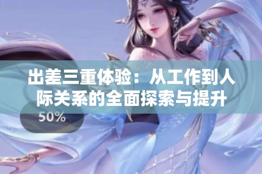 出差三重体验：从工作到人际关系的全面探索与提升