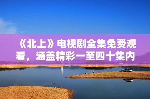 《北上》电视剧全集免费观看，涵盖精彩一至四十集内容分享