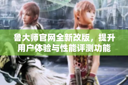 鲁大师官网全新改版，提升用户体验与性能评测功能
