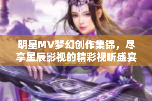明星MV梦幻创作集锦，尽享星辰影视的精彩视听盛宴