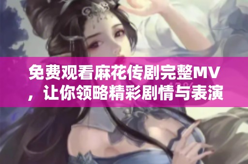 免费观看麻花传剧完整MV，让你领略精彩剧情与表演魅力
