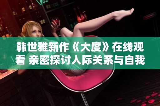 韩世雅新作《大度》在线观看 亲密探讨人际关系与自我成长