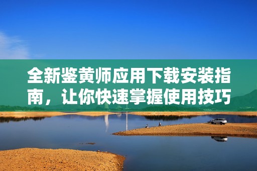 全新鉴黄师应用下载安装指南，让你快速掌握使用技巧和注意事项