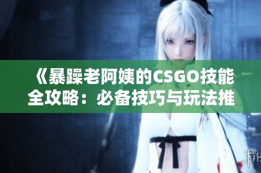 《暴躁老阿姨的CSGO技能全攻略：必备技巧与玩法推荐》