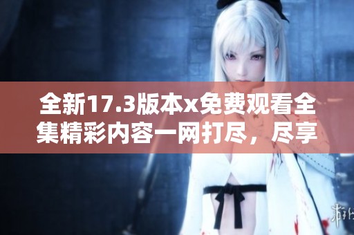 全新17.3版本x免费观看全集精彩内容一网打尽，尽享视觉盛宴