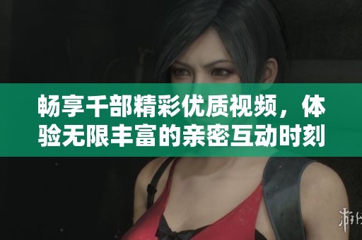 畅享千部精彩优质视频，体验无限丰富的亲密互动时刻